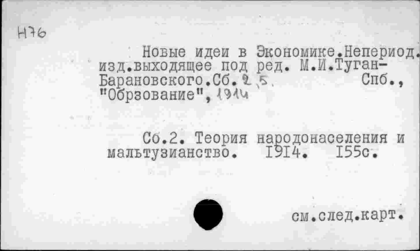 ﻿Новые идеи в Экономике.Непериод. изд.выходящее под ред. М.И.Туган-Барановского.Сб. £ .	Спб.,
’’Обрзование”,
Сб.2. Теория народонаселения и мальтузианство. 1914.	155с.
см.след.карт.